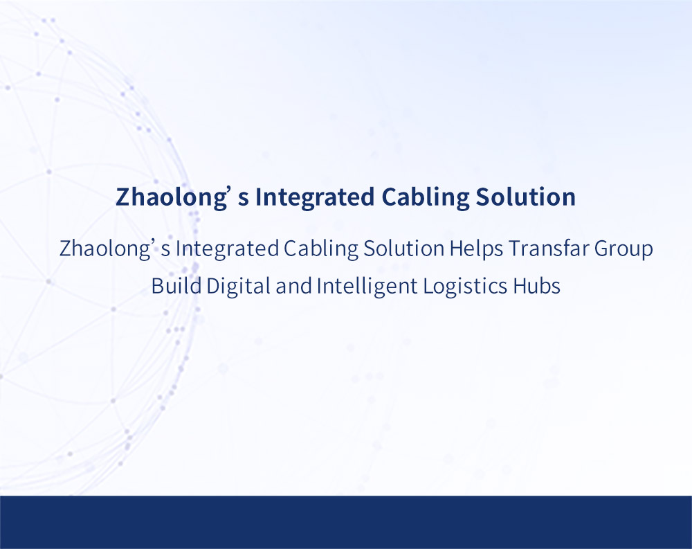 Zhaolong’s Integrated Cabling Solution Helps Transfar Group Build Digital and Intelligent Logistics Hubs